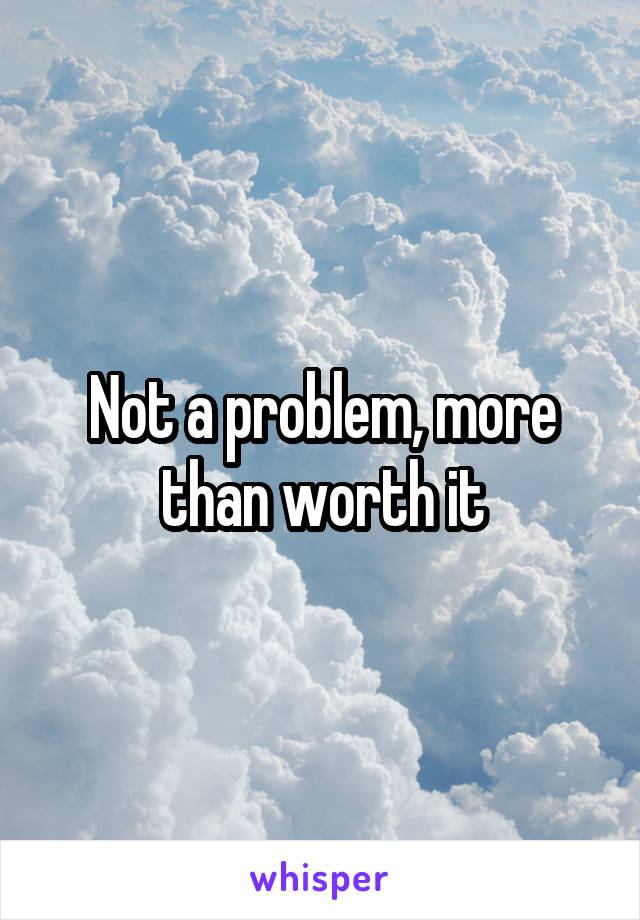 Not a problem, more than worth it