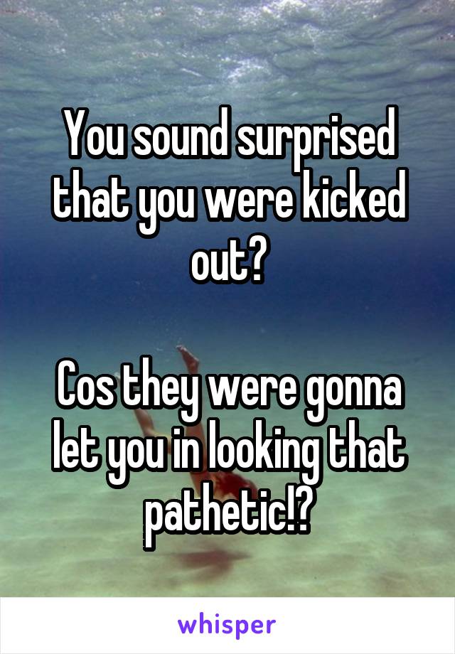 You sound surprised that you were kicked out?

Cos they were gonna let you in looking that pathetic!?