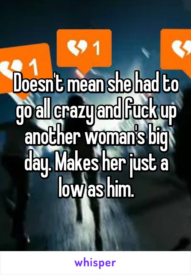 Doesn't mean she had to go all crazy and fuck up another woman's big day. Makes her just a low as him.