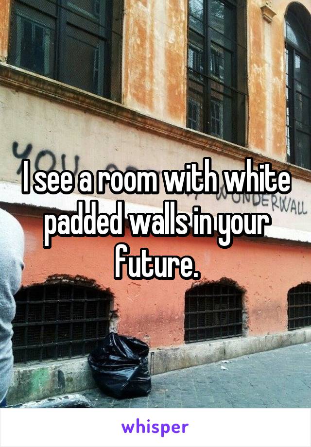 I see a room with white padded walls in your future.