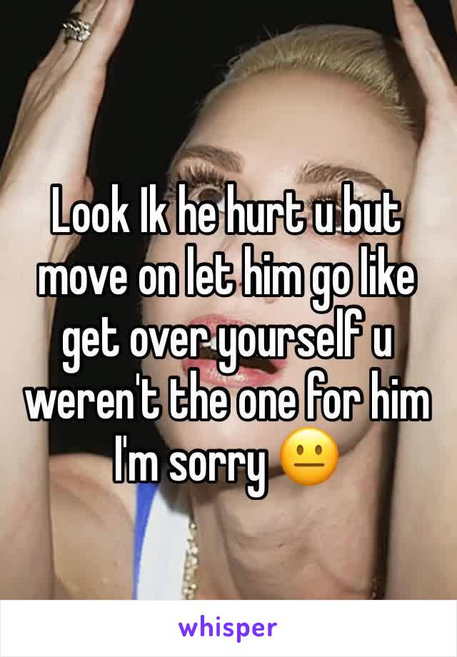 Look Ik he hurt u but move on let him go like get over yourself u weren't the one for him I'm sorry 😐 