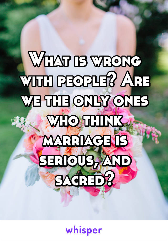 What is wrong with people? Are we the only ones who think marriage is serious, and sacred?