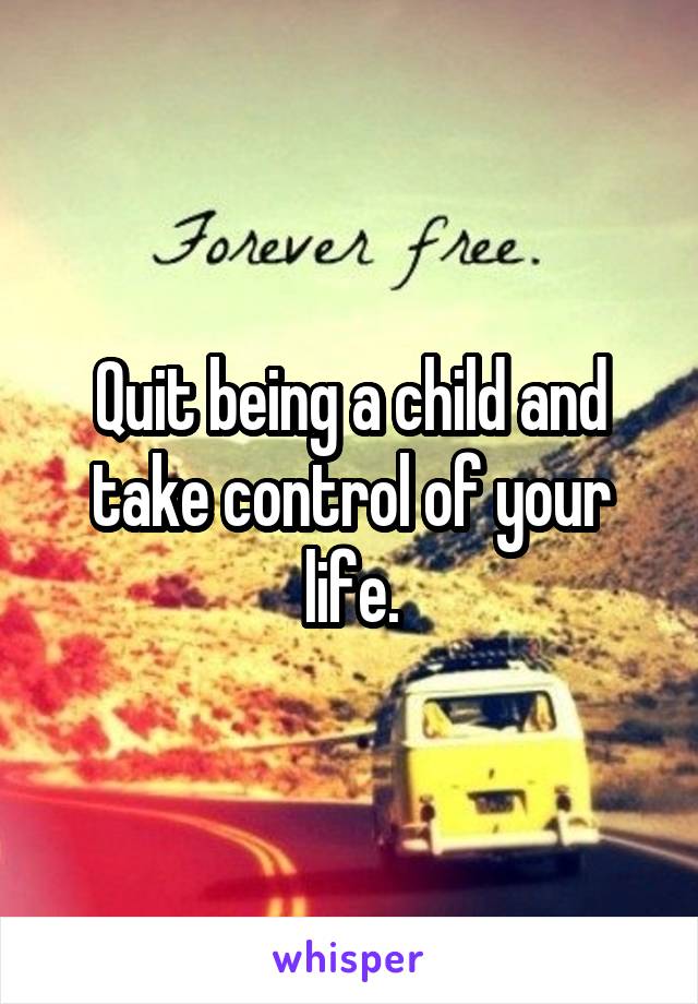 Quit being a child and take control of your life.