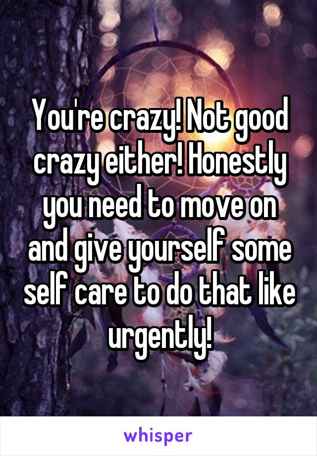 You're crazy! Not good crazy either! Honestly you need to move on and give yourself some self care to do that like urgently!