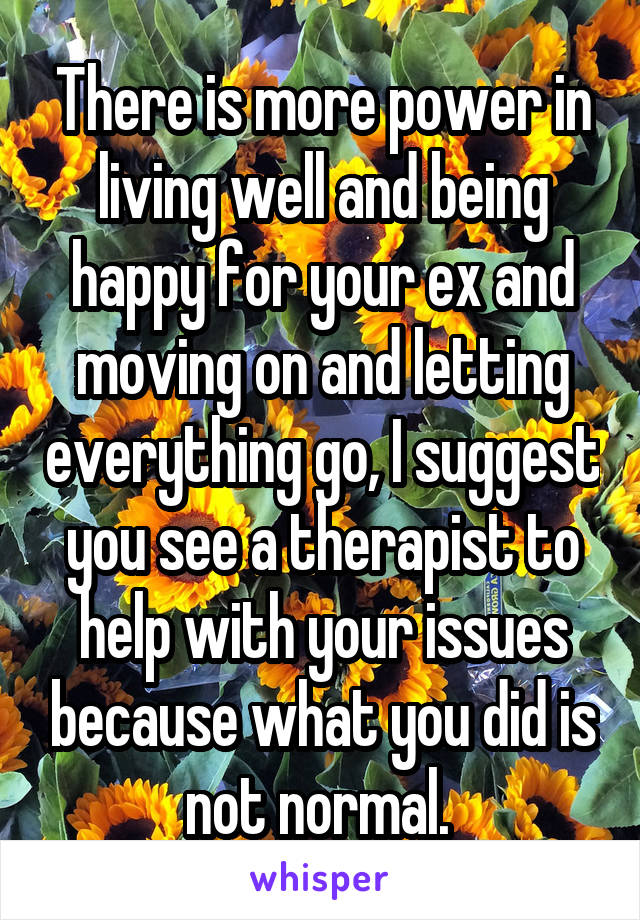 There is more power in living well and being happy for your ex and moving on and letting everything go, I suggest you see a therapist to help with your issues because what you did is not normal. 