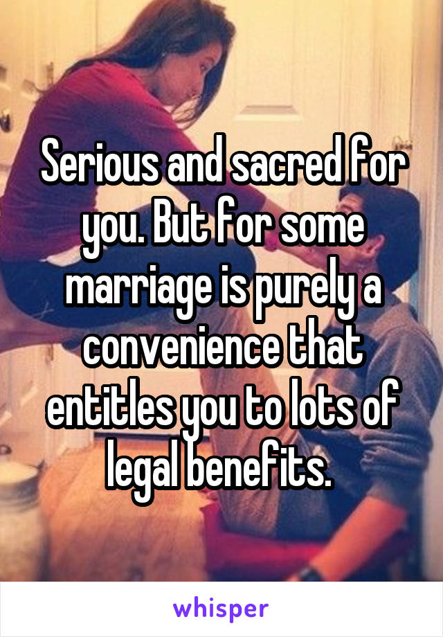 Serious and sacred for you. But for some marriage is purely a convenience that entitles you to lots of legal benefits. 