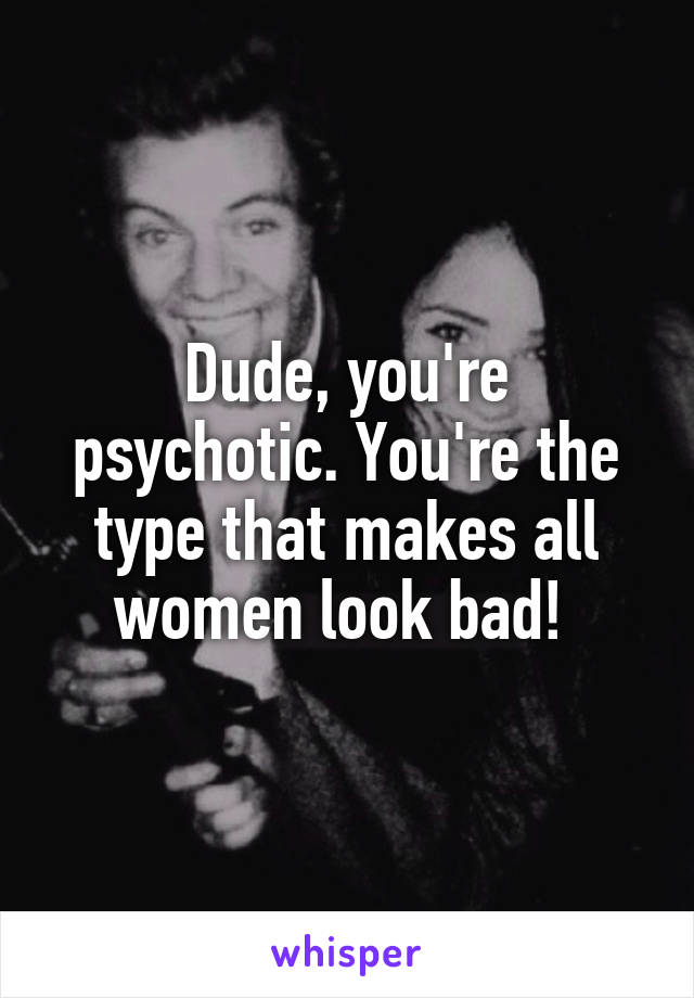 Dude, you're psychotic. You're the type that makes all women look bad! 