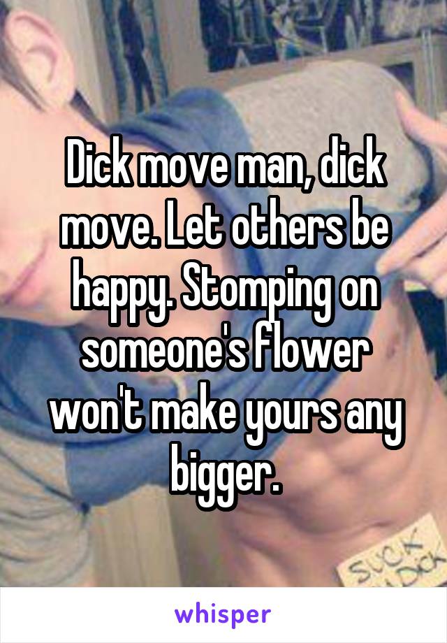 Dick move man, dick move. Let others be happy. Stomping on someone's flower won't make yours any bigger.