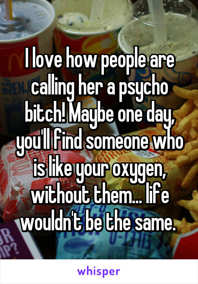 I love how people are calling her a psycho bitch! Maybe one day, you'll find someone who is like your oxygen, without them... life wouldn't be the same. 