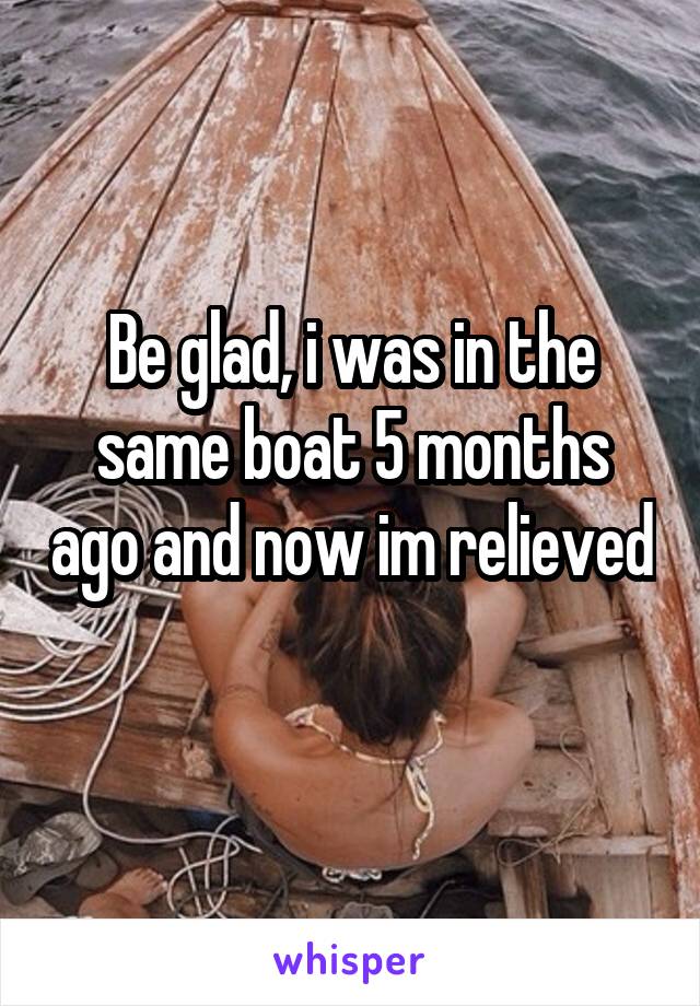 Be glad, i was in the same boat 5 months ago and now im relieved 