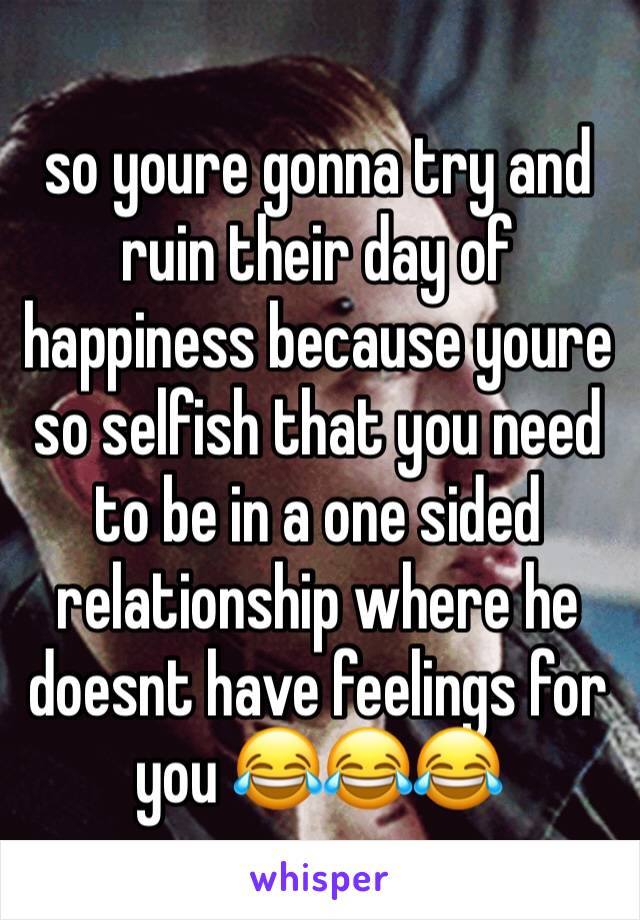 so youre gonna try and ruin their day of happiness because youre so selfish that you need to be in a one sided relationship where he doesnt have feelings for you 😂😂😂