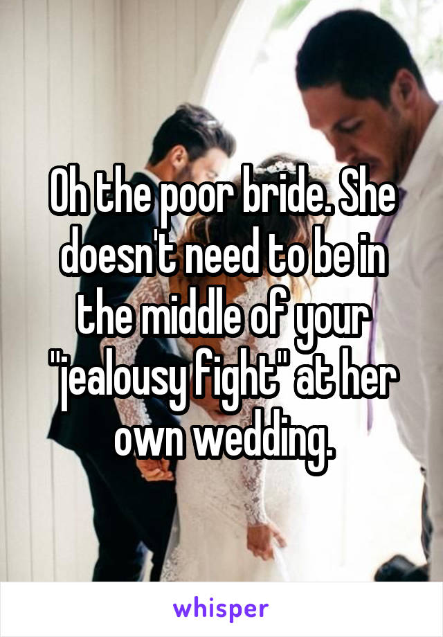 Oh the poor bride. She doesn't need to be in the middle of your "jealousy fight" at her own wedding.