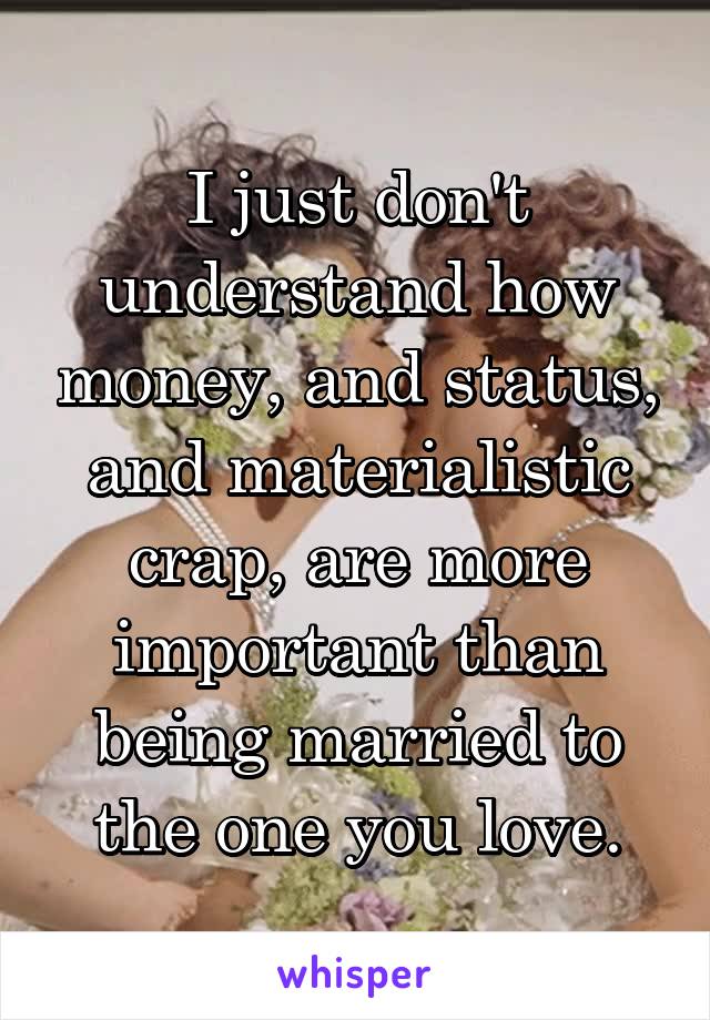 I just don't understand how money, and status, and materialistic crap, are more important than being married to the one you love.