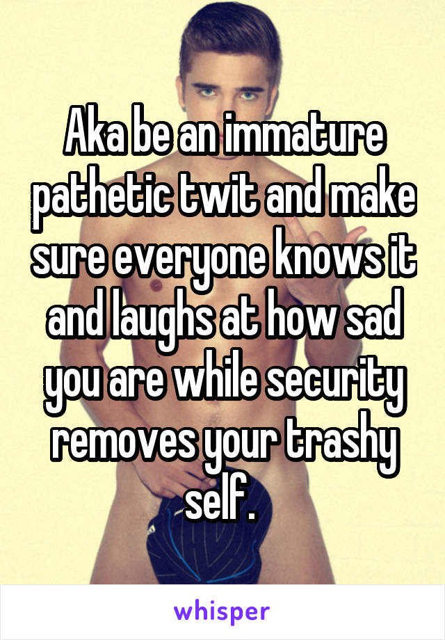 Aka be an immature pathetic twit and make sure everyone knows it and laughs at how sad you are while security removes your trashy self. 