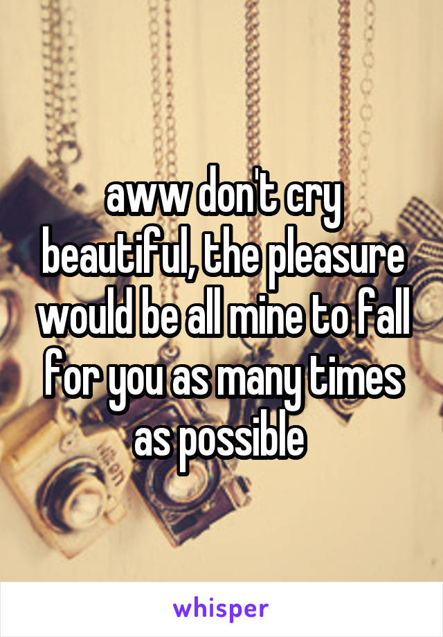 aww don't cry beautiful, the pleasure would be all mine to fall for you as many times as possible 