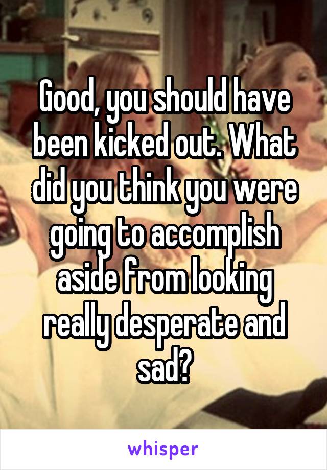 Good, you should have been kicked out. What did you think you were going to accomplish aside from looking really desperate and sad?