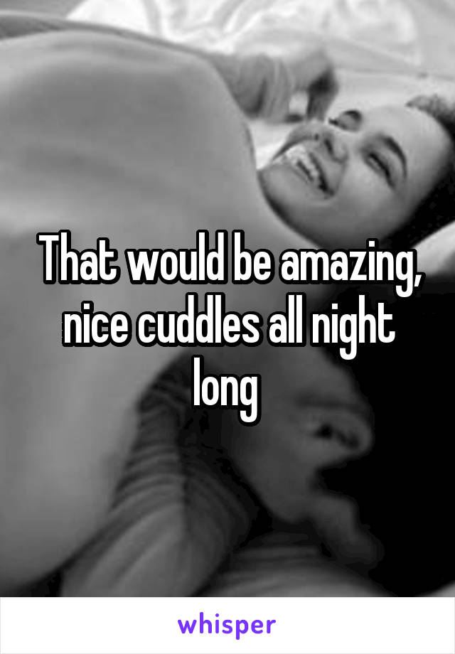 That would be amazing, nice cuddles all night long 