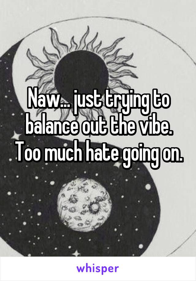 Naw... just trying to balance out the vibe. Too much hate going on. 