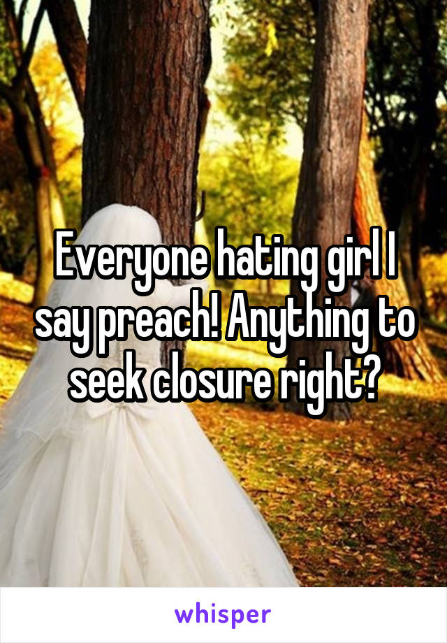 Everyone hating girl I say preach! Anything to seek closure right?