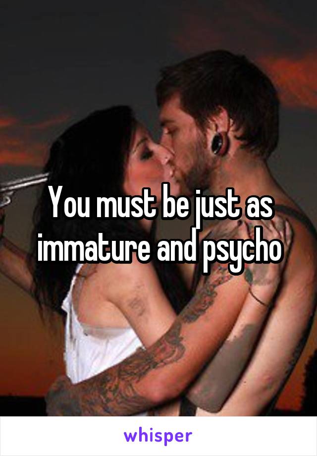 You must be just as immature and psycho