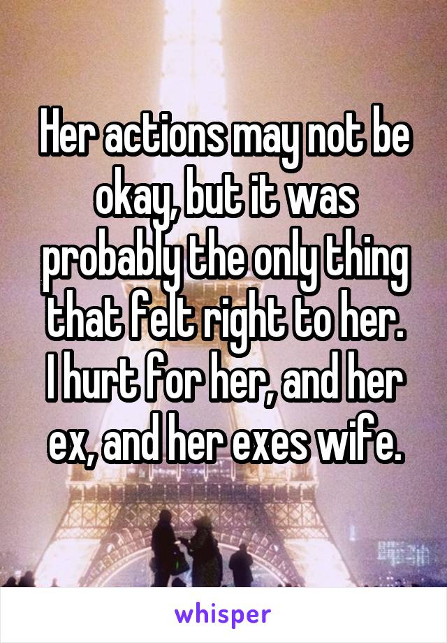 Her actions may not be okay, but it was probably the only thing that felt right to her.
I hurt for her, and her ex, and her exes wife.
