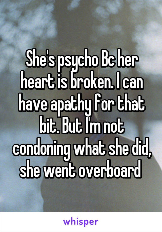 She's psycho Bc her heart is broken. I can have apathy for that bit. But I'm not condoning what she did, she went overboard 