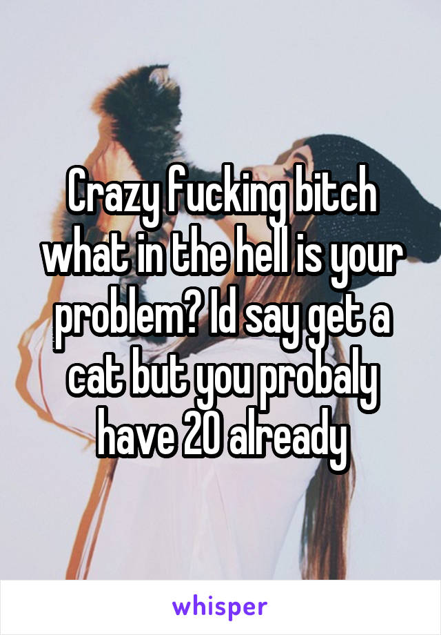 Crazy fucking bitch what in the hell is your problem? Id say get a cat but you probaly have 20 already