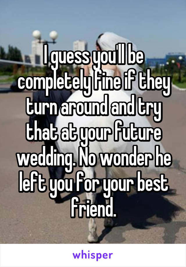 I guess you'll be completely fine if they turn around and try that at your future wedding. No wonder he left you for your best friend.