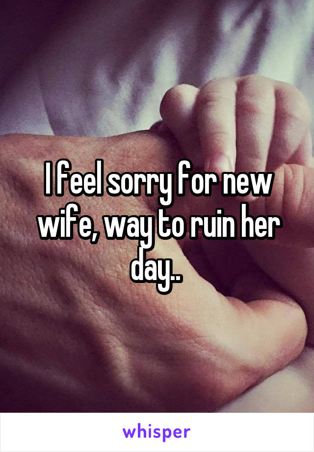 I feel sorry for new wife, way to ruin her day.. 