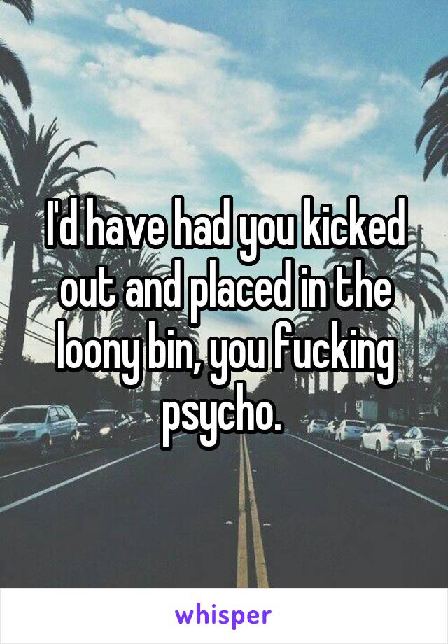 I'd have had you kicked out and placed in the loony bin, you fucking psycho. 