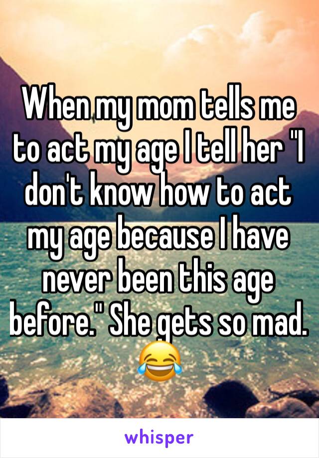 When my mom tells me to act my age I tell her "I don't know how to act my age because I have never been this age before." She gets so mad. 😂