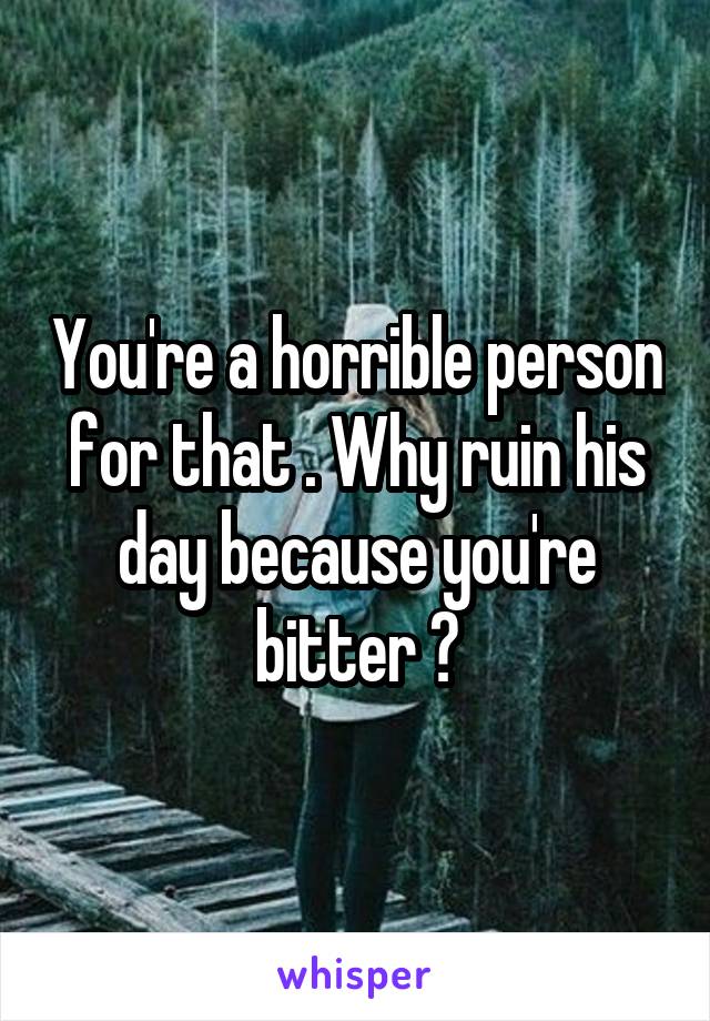 You're a horrible person for that . Why ruin his day because you're bitter ?