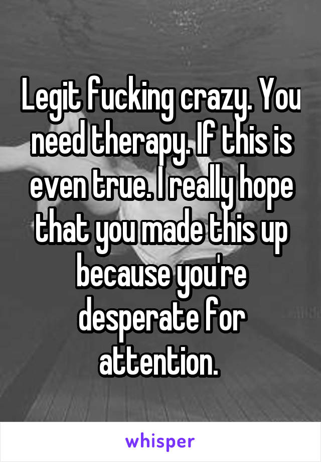 Legit fucking crazy. You need therapy. If this is even true. I really hope that you made this up because you're desperate for attention. 