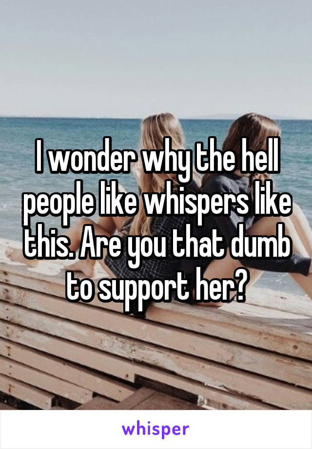 I wonder why the hell people like whispers like this. Are you that dumb to support her?