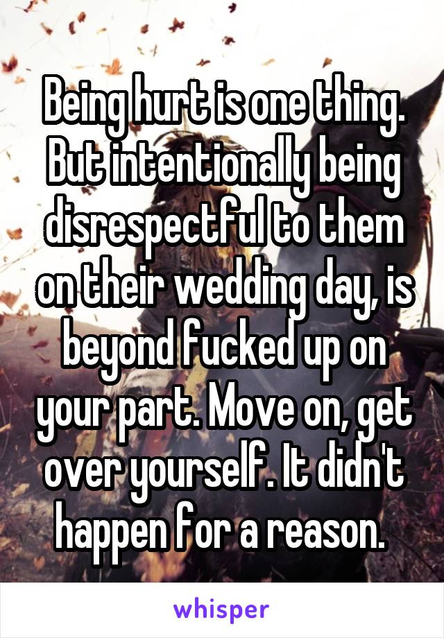 Being hurt is one thing. But intentionally being disrespectful to them on their wedding day, is beyond fucked up on your part. Move on, get over yourself. It didn't happen for a reason. 