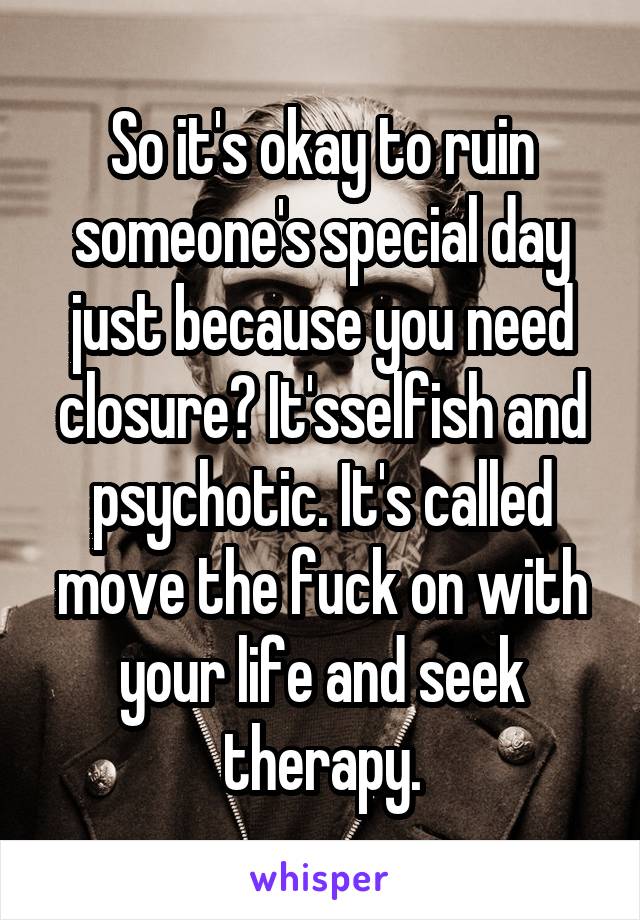 So it's okay to ruin someone's special day just because you need closure? It'sselfish and psychotic. It's called move the fuck on with your life and seek therapy.