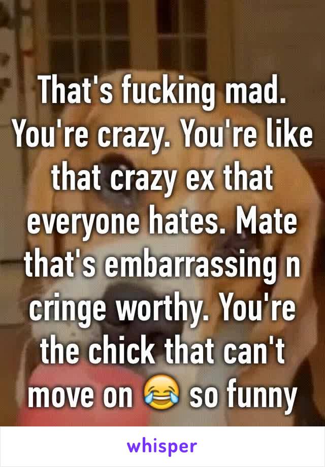 That's fucking mad. You're crazy. You're like that crazy ex that everyone hates. Mate that's embarrassing n cringe worthy. You're the chick that can't move on 😂 so funny 