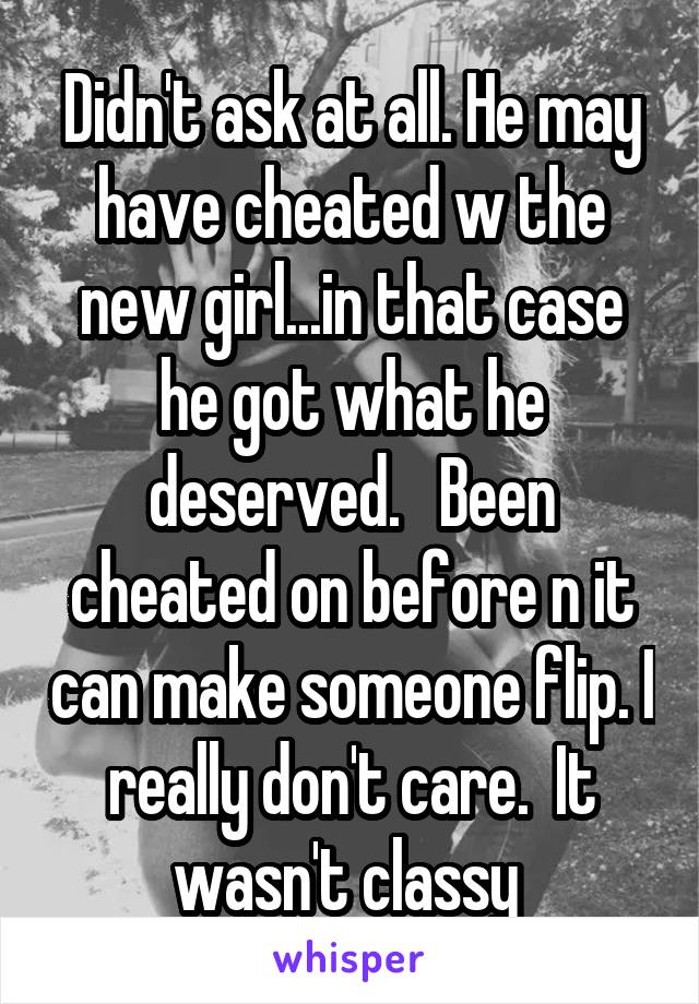 Didn't ask at all. He may have cheated w the new girl...in that case he got what he deserved.   Been cheated on before n it can make someone flip. I really don't care.  It wasn't classy 