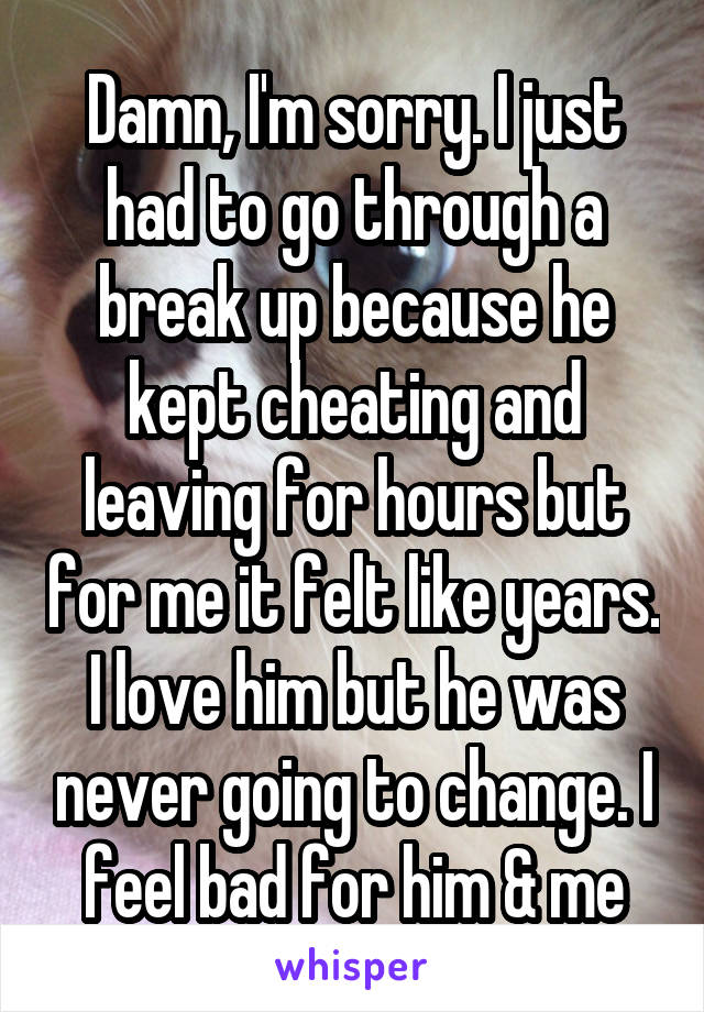 Damn, I'm sorry. I just had to go through a break up because he kept cheating and leaving for hours but for me it felt like years. I love him but he was never going to change. I feel bad for him & me
