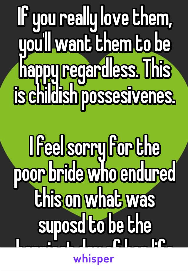 If you really love them, you'll want them to be happy regardless. This is childish possesivenes.

I feel sorry for the poor bride who endured this on what was suposd to be the happiest day of her life