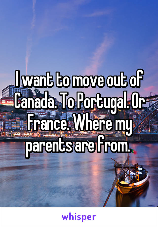I want to move out of Canada. To Portugal. Or France. Where my parents are from. 