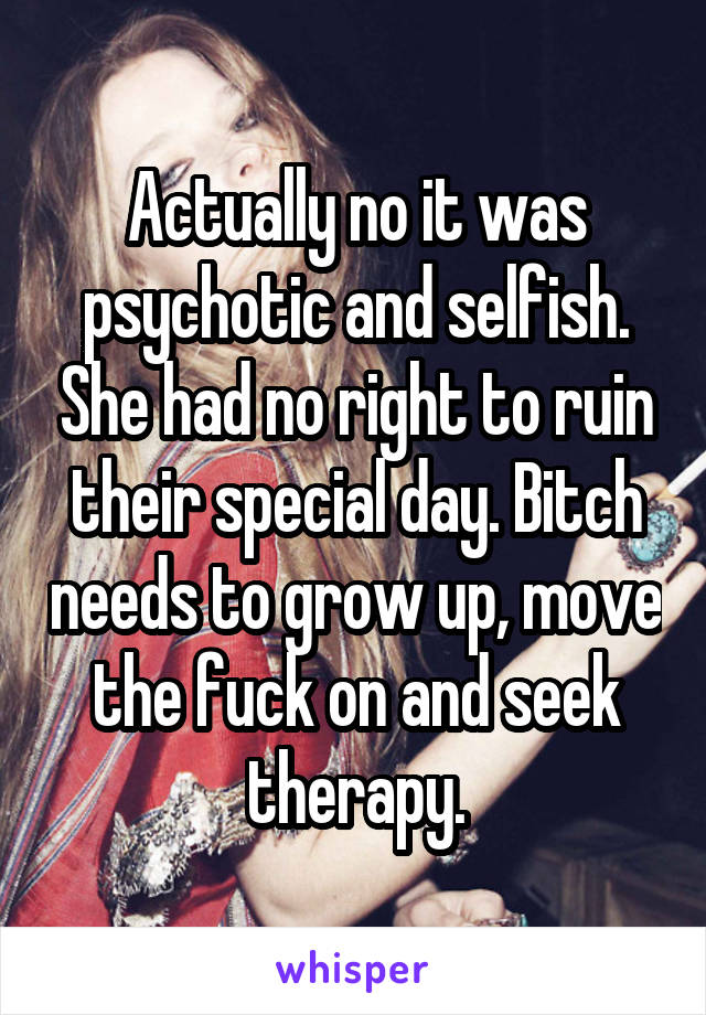 Actually no it was psychotic and selfish. She had no right to ruin their special day. Bitch needs to grow up, move the fuck on and seek therapy.