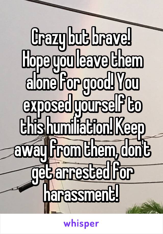 Crazy but brave! 
Hope you leave them alone for good! You exposed yourself to this humiliation! Keep away from them, don't get arrested for harassment! 