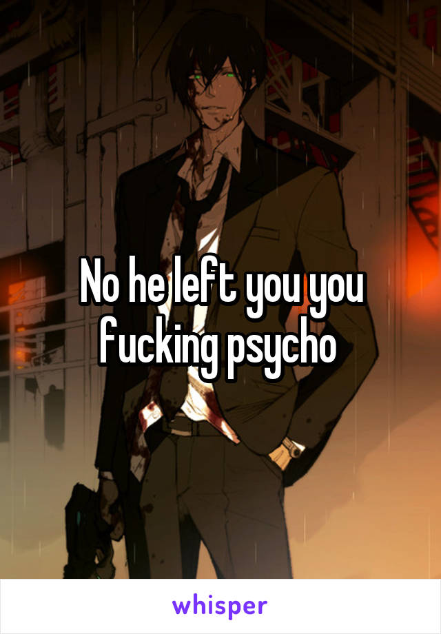 No he left you you fucking psycho 