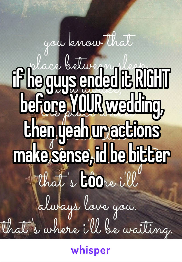 if he guys ended it RIGHT before YOUR wedding, then yeah ur actions make sense, id be bitter too