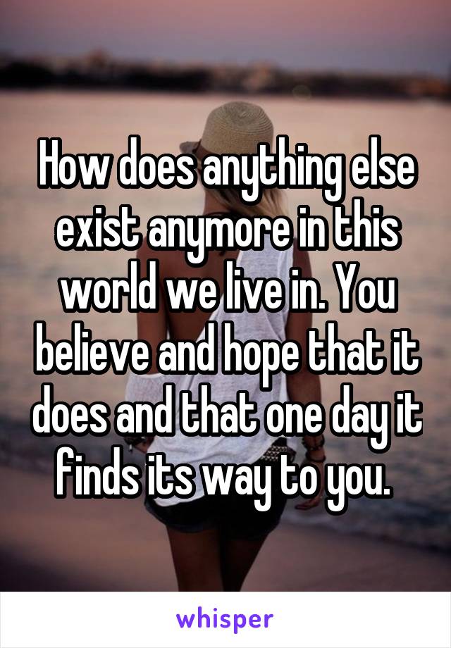 How does anything else exist anymore in this world we live in. You believe and hope that it does and that one day it finds its way to you. 