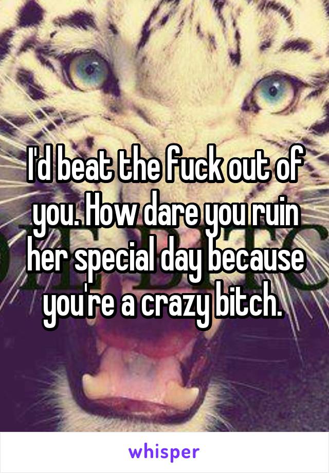 I'd beat the fuck out of you. How dare you ruin her special day because you're a crazy bitch. 