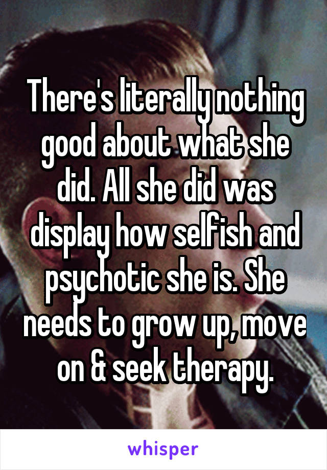 There's literally nothing good about what she did. All she did was display how selfish and psychotic she is. She needs to grow up, move on & seek therapy.