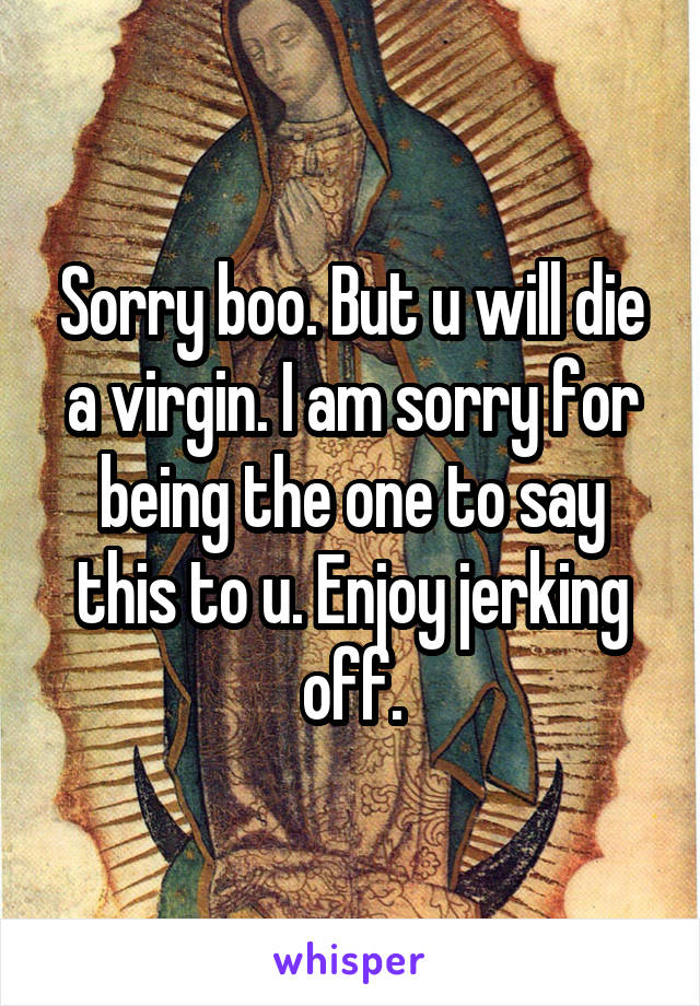 Sorry boo. But u will die a virgin. I am sorry for being the one to say this to u. Enjoy jerking off.