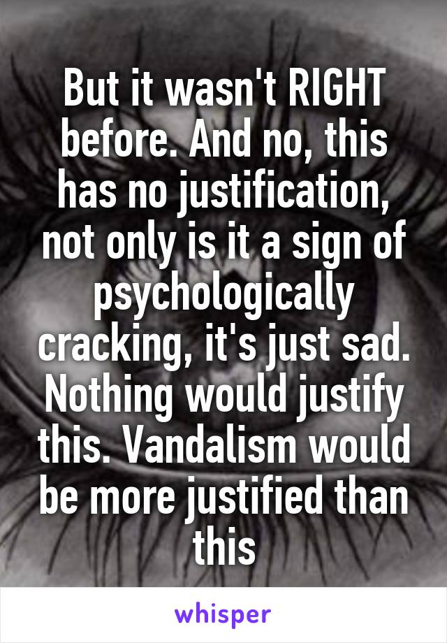 But it wasn't RIGHT before. And no, this has no justification, not only is it a sign of psychologically cracking, it's just sad. Nothing would justify this. Vandalism would be more justified than this